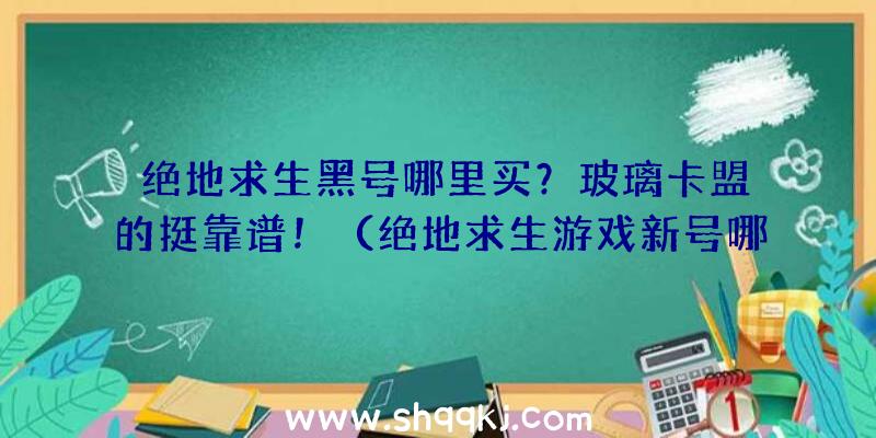 绝地求生黑号哪里买？玻璃卡盟的挺靠谱！（绝地求生游戏新号哪里买？）